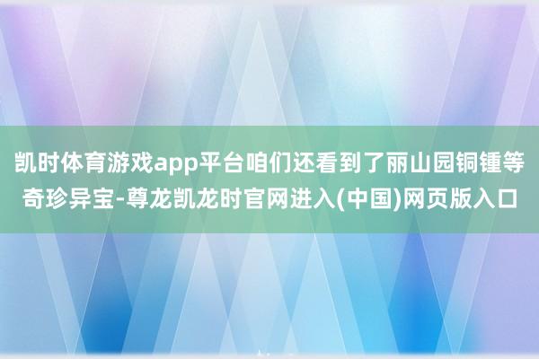 凯时体育游戏app平台咱们还看到了丽山园铜锺等奇珍异宝-尊龙凯龙时官网进入(中国)网页版入口