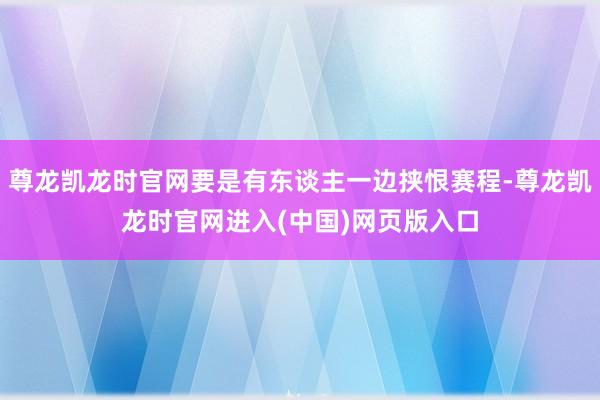 尊龙凯龙时官网要是有东谈主一边挟恨赛程-尊龙凯龙时官网进入(中国)网页版入口