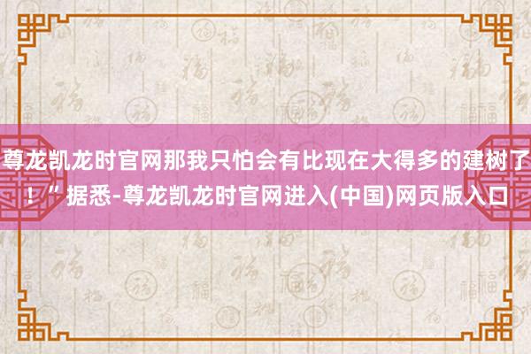 尊龙凯龙时官网那我只怕会有比现在大得多的建树了！”据悉-尊龙凯龙时官网进入(中国)网页版入口