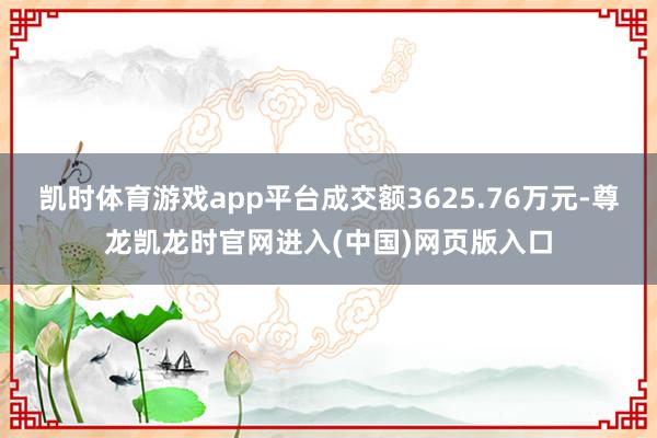 凯时体育游戏app平台成交额3625.76万元-尊龙凯龙时官网进入(中国)网页版入口