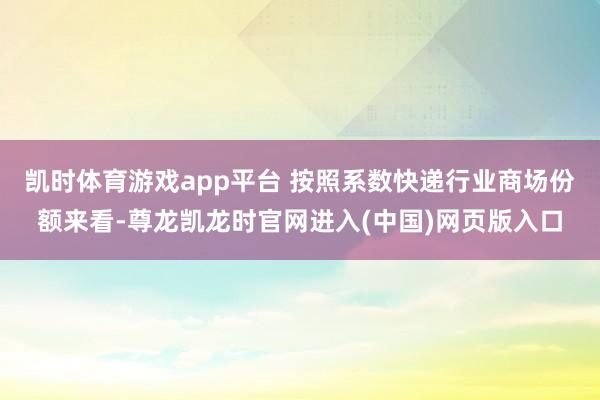 凯时体育游戏app平台 按照系数快递行业商场份额来看-尊龙凯龙时官网进入(中国)网页版入口