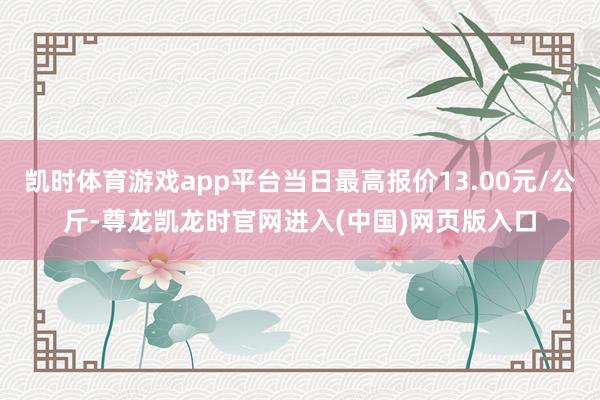 凯时体育游戏app平台当日最高报价13.00元/公斤-尊龙凯龙时官网进入(中国)网页版入口