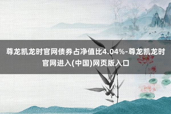 尊龙凯龙时官网债券占净值比4.04%-尊龙凯龙时官网进入(中国)网页版入口