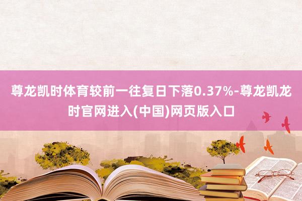 尊龙凯时体育较前一往复日下落0.37%-尊龙凯龙时官网进入(中国)网页版入口