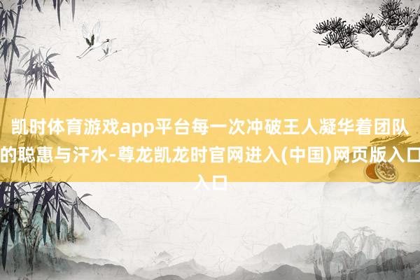 凯时体育游戏app平台每一次冲破王人凝华着团队的聪惠与汗水-尊龙凯龙时官网进入(中国)网页版入口