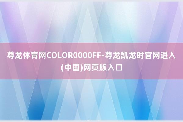 尊龙体育网COLOR0000FF-尊龙凯龙时官网进入(中国)网页版入口