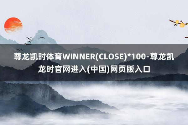 尊龙凯时体育WINNER(CLOSE)*100-尊龙凯龙时官网进入(中国)网页版入口