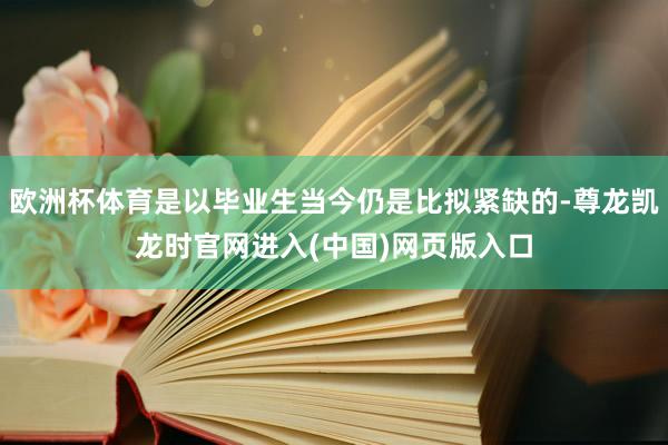 欧洲杯体育是以毕业生当今仍是比拟紧缺的-尊龙凯龙时官网进入(中国)网页版入口