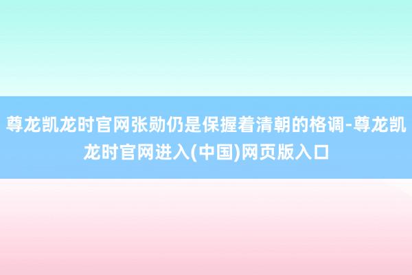 尊龙凯龙时官网张勋仍是保握着清朝的格调-尊龙凯龙时官网进入(中国)网页版入口