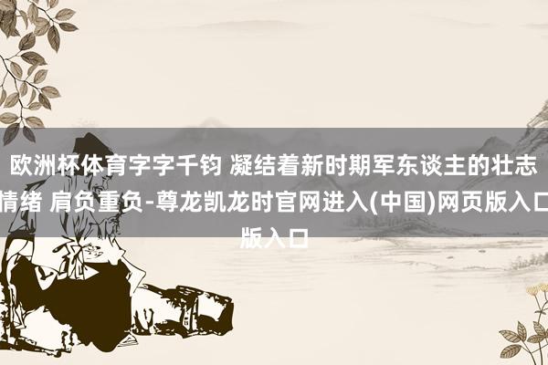 欧洲杯体育字字千钧 凝结着新时期军东谈主的壮志情绪 肩负重负-尊龙凯龙时官网进入(中国)网页版入口