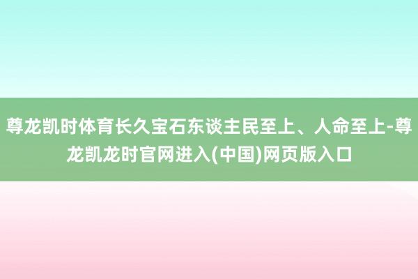 尊龙凯时体育长久宝石东谈主民至上、人命至上-尊龙凯龙时官网进入(中国)网页版入口