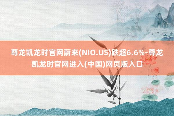 尊龙凯龙时官网蔚来(NIO.US)跌超6.6%-尊龙凯龙时官网进入(中国)网页版入口