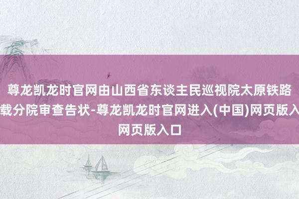 尊龙凯龙时官网由山西省东谈主民巡视院太原铁路运载分院审查告状-尊龙凯龙时官网进入(中国)网页版入口