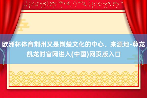 欧洲杯体育荆州又是荆楚文化的中心、来源地-尊龙凯龙时官网进入(中国)网页版入口