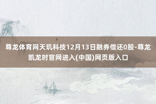 尊龙体育网天玑科技12月13日融券偿还0股-尊龙凯龙时官网进入(中国)网页版入口