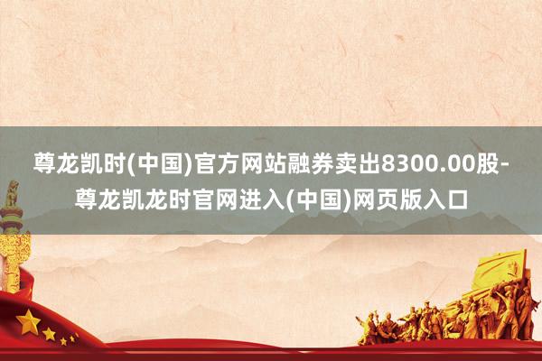 尊龙凯时(中国)官方网站融券卖出8300.00股-尊龙凯龙时官网进入(中国)网页版入口